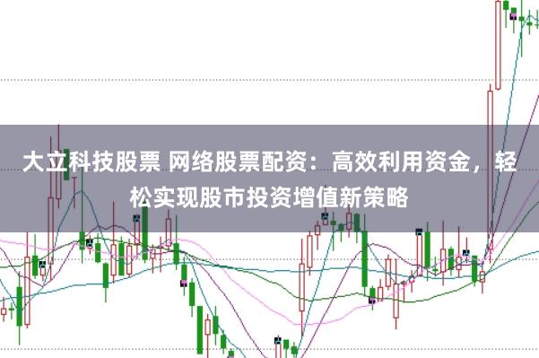 大立科技股票 网络股票配资：高效利用资金，轻松实现股市投资增值新策略