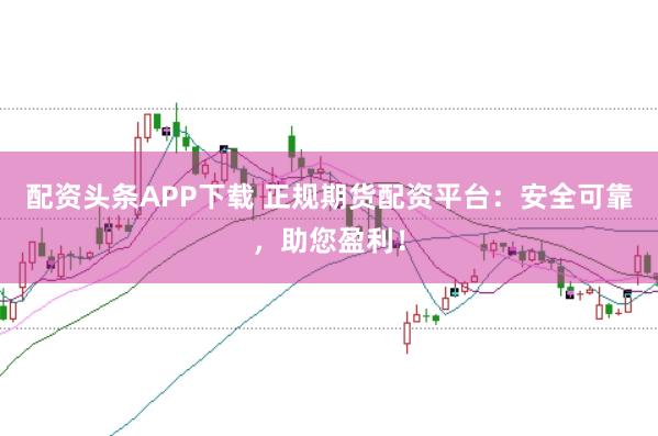 配资头条APP下载 正规期货配资平台:安全可靠,助您盈利!