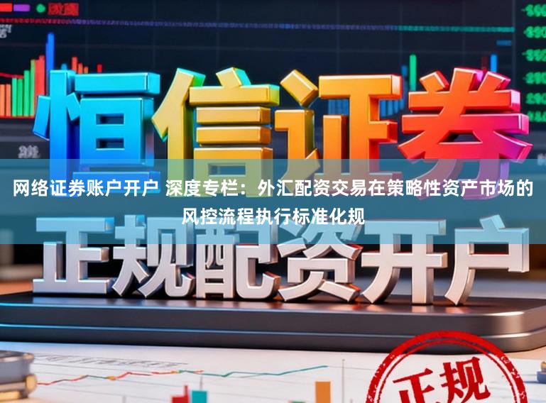 网络证券账户开户 深度专栏：外汇配资交易在策略性资产市场的风控流程执行标准化规