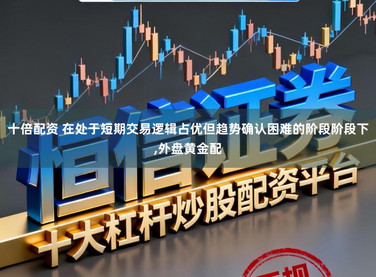 十倍配资 在处于短期交易逻辑占优但趋势确认困难的阶段阶段下，外盘黄金配