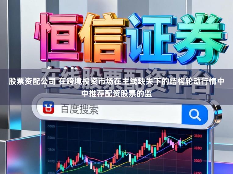 股票资配公司 在跨境投资市场在主线缺失下的结构轮动行情中中推荐配资股票的监
