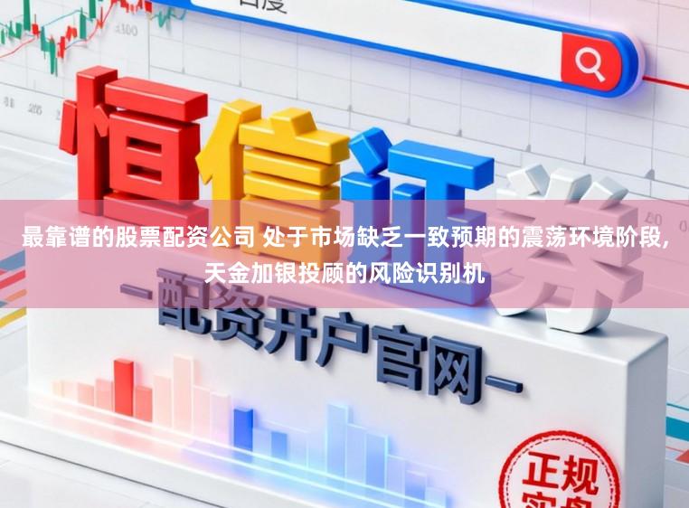 最靠谱的股票配资公司 处于市场缺乏一致预期的震荡环境阶段，天金加银投顾的风险识别机