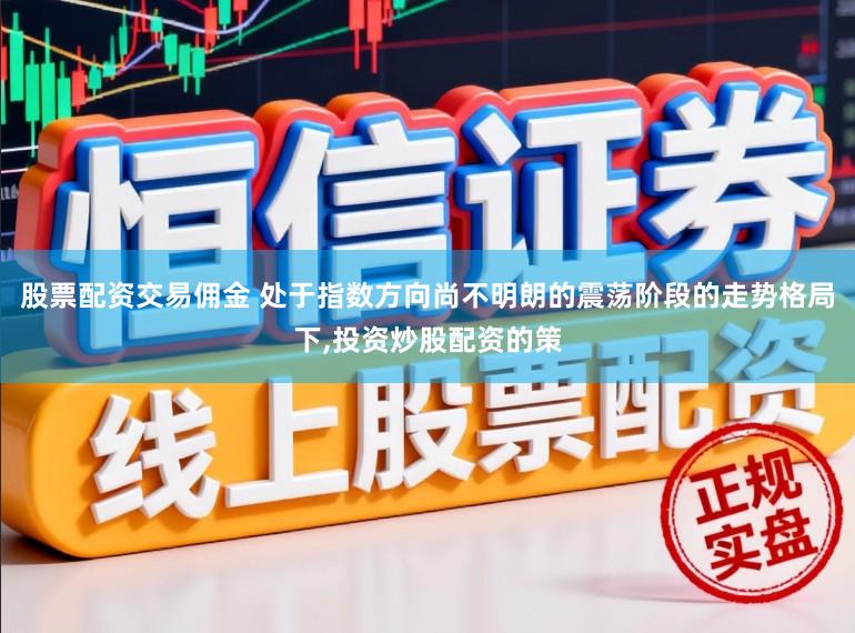 股票配资交易佣金 处于指数方向尚不明朗的震荡阶段的走势格局下,投资炒股配资的策