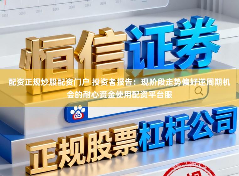 配资正规炒股配资门户 投资者报告：现阶段走势偏好逆周期机会的耐心资金使用配资平台服