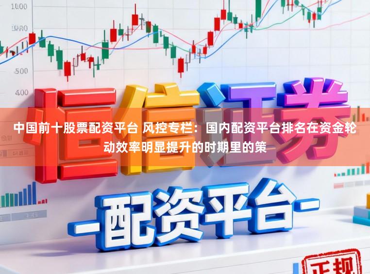 中国前十股票配资平台 风控专栏：国内配资平台排名在资金轮动效率明显提升的时期里的策