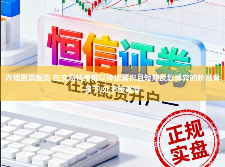 办理股票配资 在交易情绪难以持续累积且短期反复博弈的阶段背景下，处于策略磨