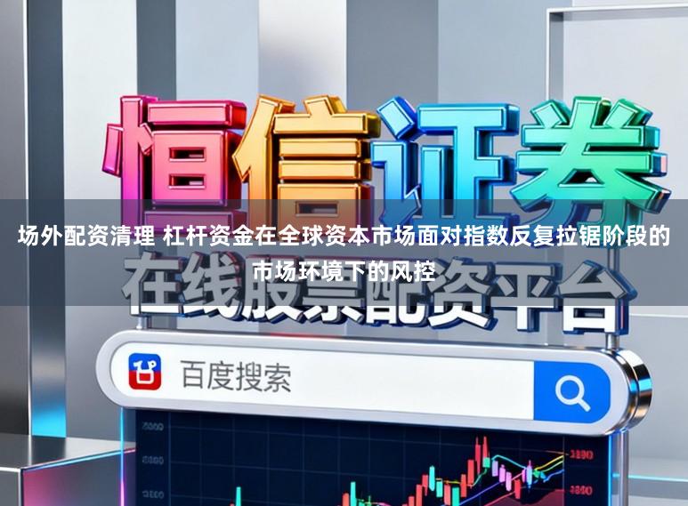 场外配资清理 杠杆资金在全球资本市场面对指数反复拉锯阶段的市场环境下的风控