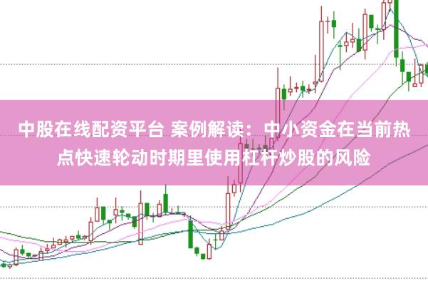 中股在线配资平台 案例解读：中小资金在当前热点快速轮动时期里使用杠杆炒股的风险