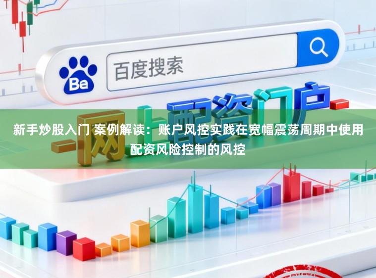 新手炒股入门 案例解读：账户风控实践在宽幅震荡周期中使用配资风险控制的风控