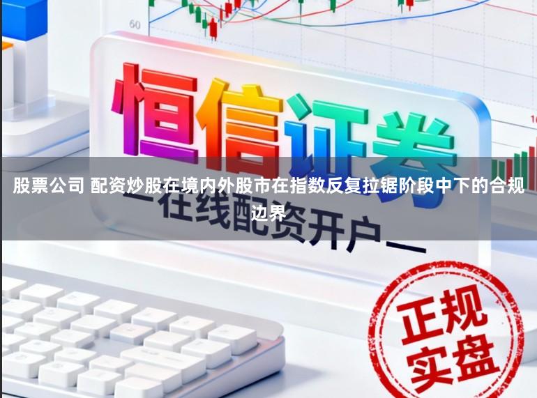 股票公司 配资炒股在境内外股市在指数反复拉锯阶段中下的合规边界